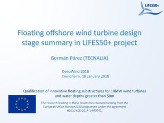Qualification of innovative floating substructures for 10MW wind turbines
and water depths greater than 50m
The research leading to these results has received funding from the
European Union Horizon2020 programme under the agreement
H2020-LCE-2014-1-640741.
Floating offshore wind turbine design
stage summary in LIFES50+ project
Germán Pérez (TECNALIA)
DeepWind 2018
Trondheim, 18 January 2018
 