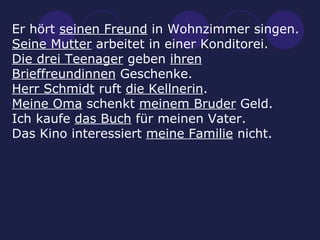 Er hört  seinen Freund  in Wohnzimmer singen. Seine Mutter  arbeitet in einer Konditorei. Die drei Teenager  geben  ihren Brieffreundinnen  Geschenke. Herr Schmidt  ruft  die Kellnerin . Meine Oma  schenkt  meinem Bruder  Geld. Ich kaufe  das Buch  für meinen Vater. Das Kino interessiert  meine Familie  nicht. 