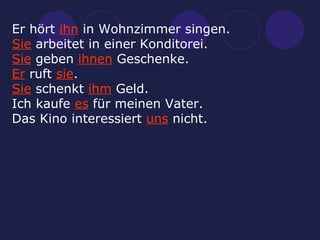 Er hört  ihn  in Wohnzimmer singen. Sie  arbeitet in einer Konditorei. Sie  geben  ihnen  Geschenke. Er  ruft  sie . Sie  schenkt  ihm  Geld. Ich kaufe  es  für meinen Vater. Das Kino interessiert  uns  nicht. 