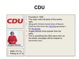 CDU
• Founded in 1945
• The major catch-all party of the centre-
right.
• Along with Christian Social Union of Bavaria
(CSU) the CDU forms the CDU/CSU grouping in
the Bundestag.
• Angela Merkel more popular than her
party.
• This is something the CDU earns from as
the elction campaign will be shaped by
personality issue.
• 2009: 27,3 %
• Polling at: 37 %
Angela Merkel
 