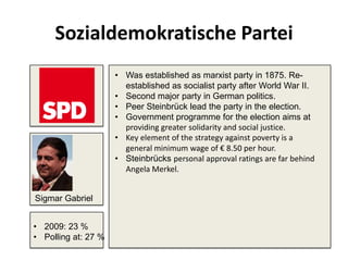 Sozialdemokratische Partei
• Was established as marxist party in 1875. Re-
established as socialist party after World War II.
• Second major party in German politics.
• Peer Steinbrück lead the party in the election.
• Government programme for the election aims at
providing greater solidarity and social justice.
• Key element of the strategy against poverty is a
general minimum wage of € 8.50 per hour.
• Steinbrücks personal approval ratings are far behind
Angela Merkel.
• 2009: 23 %
• Polling at: 27 %
Sigmar Gabriel
 
