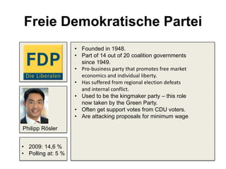 Freie Demokratische Partei
• Founded in 1948.
• Part of 14 out of 20 coalition governments
since 1949.
• Pro-business party that promotes free market
economics and individual liberty.
• Has suffered from regional election defeats
and internal conflict.
• Used to be the kingmaker party – this role
now taken by the Green Party.
• Often get support votes from CDU voters.
• Are attacking proposals for minimum wage
• 2009: 14,6 %
• Polling at: 5 %
Philipp Rösler
 