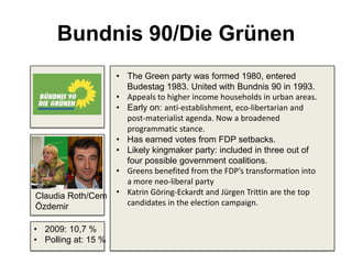 Bundnis 90/Die Grünen
• The Green party was formed 1980, entered
Budestag 1983. United with Bundnis 90 in 1993.
• Appeals to higher income households in urban areas.
• Early on: anti-establishment, eco-libertarian and
post-materialist agenda. Now a broadened
programmatic stance.
• Has earned votes from FDP setbacks.
• Likely kingmaker party: included in three out of
four possible government coalitions.
• Greens benefited from the FDP’s transformation into
a more neo-liberal party
• Katrin Göring-Eckardt and Jürgen Trittin are the top
candidates in the election campaign.
• 2009: 10,7 %
• Polling at: 15 %
Claudia Roth/Cem
Özdemir
 