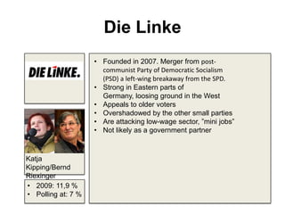 Die Linke
• Founded in 2007. Merger from post-
communist Party of Democratic Socialism
(PSD) a left-wing breakaway from the SPD.
• Strong in Eastern parts of
Germany, loosing ground in the West
• Appeals to older voters
• Overshadowed by the other small parties
• Are attacking low-wage sector, ”mini jobs”
• Not likely as a government partner
• 2009: 11,9 %
• Polling at: 7 %
Katja
Kipping/Bernd
Riexinger
 