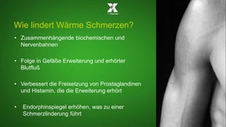 Wie lindert Wärme Schmerzen? 
• Zusammenhängende biochemischen und 
Nervenbahnen 
• Folge in Gefäße Erweiterung und erhörter 
Blutfluß 
• Verbessert die Freisetzung von Prostaglandinen 
und Histamin, die die Erweiterung erhört 
• Endorphinspiegel erhöhen, was zu einer 
Schmerzlinderung führt 
 