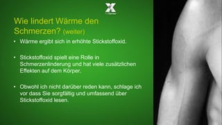 Wie lindert Wärme den 
Schmerzen? (weiter) 
• Wärme ergibt sich in erhöhte Stickstoffoxid. 
• Stickstoffoxid spielt eine Rolle in 
Schmerzenlinderung und hat viele zusätzlichen 
Effekten auf dem Körper. 
• Obwohl ich nicht darüber reden kann, schlage ich 
vor dass Sie sorgfältig und umfassend über 
Stickstoffoxid lesen. 
 