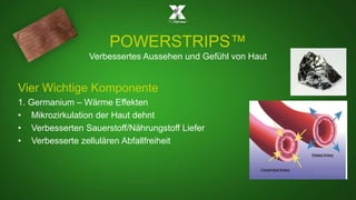 POWERSTRIPS™ 
Verbessertes Aussehen und Gefühl von Haut 
Vier Wichtige Komponente 
1. Germanium – Wärme Effekten 
• Mikrozirkulation der Haut dehnt 
• Verbesserten Sauerstoff/Nährungstoff Liefer 
• Verbesserte zellulären Abfallfreiheit 
 
