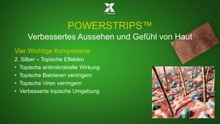 POWERSTRIPS™ 
Verbessertes Aussehen und Gefühl von Haut 
Vier Wichtige Komponente 
2. Silber – Topische Effekten 
• Topische antimikrobielle Wirkung 
• Topische Baktieren verringern 
• Topische Viren verringern 
• Verbesserte topische Umgebung 
 