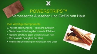 POWERSTRIPS™ 
Verbessertes Aussehen und Gefühl von Haut 
Vier Wichtige Komponente 
3. Korean Red Ginseng – Topische Effekten 
• Topische entzündungshemmende Effekten 
• Topische Schützung gegen Lichtalterung von Haut 
• Verbesserte Festigkeit der Haut 
• Verbesserte Erscheinung von Rötung von feine Linien 
 