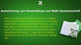 Auswirkung von PowerStrips auf Welt Gemeinschaft 
Wenn wir darüber nachdenken, was wir in diesen 
Bilde gesehen haben, und die Nummer von Leben 
berechnen, die global beeinflusst könnten, wird es 
klar dass wir die Fähigkeit haben, sinnvoll und 
positiv die Leben der ganzen Erwachsene global 
Gesellschaft zu reichen… mehr als 2.5 milliarde 
Menschen! So soll das Ziel der FGXpress Familie 
sein. 
 