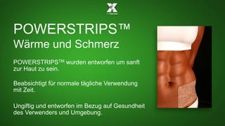 POWERSTRIPS™ 
Wärme und Schmerz 
POWERSTRIPSTM wurden entworfen um sanft 
zur Haut zu sein. 
Beabsichtigt für normale tägliche Verwendung 
mit Zeit. 
Ungiftig und entworfen im Bezug auf Gesundheit 
des Verwenders und Umgebung. 
 