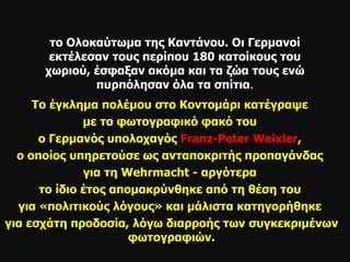 το Ολοκαύτωμα της Καντάνου. Οι Γερμανοί εκτέλεσαν τους περίπου 180 κατοίκους του χωριού, έσφαξαν ακόμα και τα ζώα τους ενώ πυρπόλησαν όλα τα σπίτια . Το έγκλημα πολέμου στο Κοντομάρι κατέγραψε  με το φωτογραφικό φακό του  ο Γερμανός υπολοχαγός  Franz - Peter Weixler ,  ο οποίος υπηρετούσε ως ανταποκριτής προπαγάνδας  για τη  Wehrmacht  - αργότερα  το ίδιο έτος απομακρύνθηκε από τη θέση του  για «πολιτικούς λόγους» και μάλιστα κατηγορήθηκε  για εσχάτη προδοσία, λόγω διαρροής των συγκεκριμένων φωτογραφιών. 