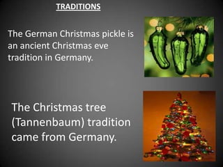 TRADITIONS


The German Christmas pickle is
an ancient Christmas eve
tradition in Germany.




The Christmas tree
(Tannenbaum) tradition
came from Germany.
 