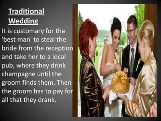 Traditional
  Wedding
It is customary for the
'best man' to steal the
bride from the reception
and take her to a local
pub, where they drink
champagne until the
groom finds them. Then
the groom has to pay for
all that they drank.
 