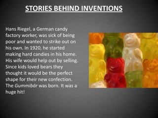 STORIES BEHIND INVENTIONS

Hans Riegel, a German candy
factory worker, was sick of being
poor and wanted to strike out on
his own. In 1920, he started
making hard candies in his home.
His wife would help out by selling.
Since kids loved bears they
thought it would be the perfect
shape for their new confection.
The Gummibär was born. It was a
huge hit!
 
