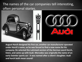 The names of the car companies tell interesting,
often personal stories.




 August Horch designed his first car, another car manufacturer operated
 under Horch's name, so he was forced to find a new name for his
 company. He selected the Latinised version of the German word Horch,
 listen, and came up with Audi. Mercedes was originally the name of an
 early Daimler sports car - it was named after a client's daughter. Audi
 and horch both mean sound!
 