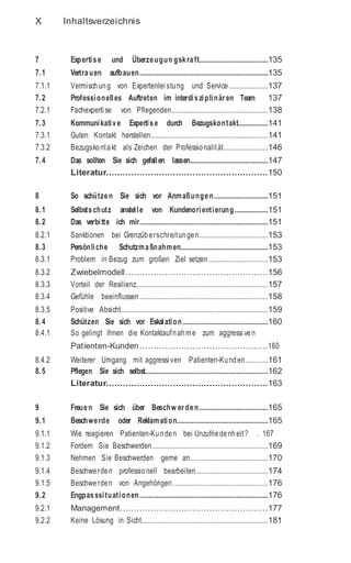 X Inhaltsverzeichnis
7 Expertise und Überzeugun gskraft.....................................135
7.1 Vertrauen aufbauen.....................................................................135
7.1.1 Vermischung von Expertenlei stung und Service.....................137
7.2 Professionelles Auftreten im interdisziplinär en Team 137
7.2.1 Fachexperti se von Pflegenden....................................................138
7.3 Kommunikative Expertise durch Bezugskontakt................141
7.3.1 Guten Kontakt herstellen...............................................................141
7.3.2 Bezugskontakt als Zeichen der Professionalität........................146
7.4 Das sollten Sie sich gefallen lassen..........................................147
Literatur..........................................................150
8 So schützen Sie sich vor Anmaßungen.............................151
8.1 Selbstschutz anstelle von Kundenorientierung..................151
8.2 Das verbitte ich mir.....................................................................151
8.2.1 Sanktionen bei Grenzüberschreitungen.....................................153
8.3 Persönliche Schutzmaßnahmen...............................................153
8.3.1 Problem in Bezug zum großen Ziel setzen................................153
8.3.2 Zwiebelmodell...................................................156
8.3.3 Vorteil der Resilienz.......................................................................157
8.3.4 Gefühle beeinflussen .....................................................................158
8.3.5 Positive Absicht...............................................................................159
8.4 Schützen Sie sich vor Eskalation..............................................160
8.4.1 So gelingt Ihnen die Kontaktaufnahm e zum aggressi ven
Patienten-Kunden..............................................160
8.4.2 Weiterer Umgang mit aggressi ven Patienten-Kunden............161
8.5 Pflegen Sie sich selbst..................................................................162
Literatur..........................................................163
9 Freuen Sie sich über Beschw er den.....................................165
9.1 Beschwerde oder Reklamation.................................................165
9.1.1 Wie reagieren Patienten-Kunden bei Unzufriedenheit? . 167
9.1.2 Fordern Sie Beschwerden ..............................................................169
9.1.3 Nehmen Sie Beschwerden gerne an..........................................170
9.1.4 Beschwerden professionell bearbeiten.......................................174
9.1.5 Beschwerden von Angehörigen ...................................................176
9.2 Engpasssituationen.....................................................................176
9.2.1 Management.....................................................177
9.2.2 Keine Lösung in Sicht....................................................................181
 