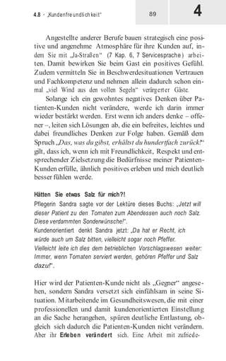 4
4.8 · „Kundenfre undlich keit“ 89
Angestellte anderer Berufe bauen strategisch eine posi-
tive und angenehme Atmosphäre für ihre Kunden auf, in-
dem Sie mit „Ja-Straßen“ (7 Kap. 6, 7 Servicesprache) arbei-
ten. Damit bewirken Sie beim Gast ein positives Gefühl.
Zudem vermitteln Sie in Beschwerdesituationen Vertrauen
und Fachkompetenz und nehmen allein dadurch schon ein-
mal „viel Wind aus den vollen Segeln“ verärgerter Gäste.
Solange ich ein gewohntes negatives Denken über Pa-
tienten-Kunden nicht verändere, werde ich darin immer
wieder bestärkt werden. Erst wenn ich anders denke – offe-
ner –, leiten sich Lösungen ab, die ein befreites, leichtes und
dabei freundliches Denken zur Folge haben. Gemäß dem
Spruch „Das, was du gibst, erhältst du hundertfach zurück!“
gilt, dass ich, wenn ich mit Freundlichkeit, Respekt und ent-
sprechender Zielsetzung die Bedürfnisse meiner Patienten-
Kunden erfülle, ähnlich positives erleben und mich deutlich
besser fühlen werde.
Hätten Sie etwas Salz für mich?!
Pflegerin Sandra sagte vor der Lektüre dieses Buchs: „Jetzt will
dieser Patient zu den Tomaten zum Abendessen auch noch Salz.
Diese verdammten Sonderwünsche!“.
Kundenorientiert denkt Sandra jetzt: „Da hat er Recht, ich
würde auch um Salz bitten, vielleicht sogar noch Pfeffer.
Vielleicht leite ich dies dem betrieblichen Vorschlagswesen weiter:
Immer, wenn Tomaten serviert werden, gehören Pfeffer und Salz
dazu!“.
Hier wird der Patienten-Kunde nicht als „Gegner“ angese-
hen, sondern Sandra versetzt sich einfühlsam in seine Si-
tuation. Mitarbeitende im Gesundheitswesen, die mit einer
professionellen und damit kundenorientierten Einstellung
an die Sache herangehen, spüren deutliche Entlastung, ob-
gleich sich dadurch die Patienten-Kunden nicht verändern.
Aber ihr Erleben verändert sich. Eine Arbeit mit zufriede-
 