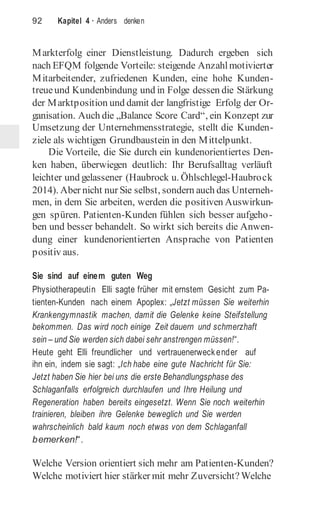 92 Kapitel 4 · Anders denken
Markterfolg einer Dienstleistung. Dadurch ergeben sich
nach EFQM folgende Vorteile: steigende Anzahlmotivierter
Mitarbeitender, zufriedenen Kunden, eine hohe Kunden-
treueund Kundenbindung und in Folge dessen die Stärkung
der Marktposition und damit der langfristige Erfolg der Or-
ganisation. Auch die „Balance Score Card“, ein Konzept zur
Umsetzung der Unternehmensstrategie, stellt die Kunden-
ziele als wichtigen Grundbaustein in den Mittelpunkt.
Die Vorteile, die Sie durch ein kundenorientiertes Den-
ken haben, überwiegen deutlich: Ihr Berufsalltag verläuft
leichter und gelassener (Haubrock u. Öhlschlegel-Haubrock
2014). Aber nicht nur Sie selbst, sondern auch das Unterneh-
men, in dem Sie arbeiten, werden die positiven Auswirkun-
gen spüren. Patienten-Kunden fühlen sich besser aufgeho-
ben und besser behandelt. So wirkt sich bereits die Anwen-
dung einer kundenorientierten Ansprache von Patienten
positiv aus.
Sie sind auf einem guten Weg
Physiotherapeutin Elli sagte früher mit ernstem Gesicht zum Pa-
tienten-Kunden nach einem Apoplex: „Jetzt müssen Sie weiterhin
Krankengymnastik machen, damit die Gelenke keine Steifstellung
bekommen. Das wird noch einige Zeit dauern und schmerzhaft
sein – und Sie werden sich dabei sehr anstrengen müssen!“.
Heute geht Elli freundlicher und vertrauenerweckender auf
ihn ein, indem sie sagt: „Ich habe eine gute Nachricht für Sie:
Jetzt haben Sie hier bei uns die erste Behandlungsphase des
Schlaganfalls erfolgreich durchlaufen und Ihre Heilung und
Regeneration haben bereits eingesetzt. Wenn Sie noch weiterhin
trainieren, bleiben ihre Gelenke beweglich und Sie werden
wahrscheinlich bald kaum noch etwas von dem Schlaganfall
bemerken!“.
Welche Version orientiert sich mehr am Patienten-Kunden?
Welche motiviert hier stärker mit mehr Zuversicht? Welche
 