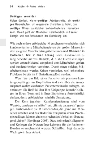 94 Kapitel 4 · Anders denken
Unnötiges vermeiden
Holger überlegt, wie er unnötige Arbeitsschritte, ein unnöti-
ges Herauslaufen, um vergessene Utensilien zu holen, das
unnötige Öffnen zusätzlichen Verbandm aterials vermeiden
kann. Damit geht der Mitarbeiter verantwortlich mit seiner
Energie und den Ressourcen der Einrichtung um.
Wie auch andere erfolgreiche Menschen unterscheiden sich
kundenorientierte Mitarbeitendevon der großen Masse, in-
dem sie gerne Verantwortungübernehmen und Chancen in
Problemen, bzw. in deren Lösung sehen. Kundenorienti e -
rung bedeutet aktives Handeln, d. h. die Dienstleistungen
werden vorausblickend, ausgehend vom Mitarbeiter, geplant
und kundenorientiert verrichtet. Durch einen solchen Mit-
arbeitereinsatz werden Krisen vermieden, weil erkennbare
Probleme bereits im Frühstadium gelöst werden.
Wenn Sie das Bild eines Patienten als passiven Leis-
tungsempfänger im Kopf haben und sich über die immer
anspruchsvoller werdenden Patientenwünsche aufregen, so
verändern Sie Ihr Bild über Ihre Zielgruppe. Je mehr Kolle-
gen in Ihrem Team und in Ihrer Einrichtung fortschrittlich
denken, desto erfolgreicher wird die Umsetzung.
Der Kern jeglicher Kundenorientierung wird vom
Wunsch, „anderen zu helfen“ und „für sie da zu sein“ getra-
gen. Insbesondere die Mitarbeitenden, die gerne mit Men-
schen arbeiten und das Bedürfnis verspüren, deren Proble-
me zu lösen, können ein entsprechendes Verhalten überzeu-
gend „leben“ (Nerdinger 2003). Dazu sollteden Kolleginnen
und Kollegen der Nutzen ihrer Leistung für die Patienten-
Kunden veranschaulicht werden. Schließlich liegt darin die
Wichtigkeit ihrer Arbeit.
 
