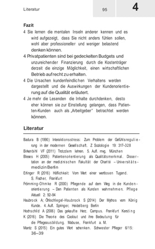 Literatur
Fazit
4 Sie lernen die mentalen Inseln anderer kennen und es
wird aufgezeigt, dass Sie nicht anders fühlen sollen,
wohl aber professioneller und weniger belastend
denken können.
4 Privatpatienten sind bei gedeckelten Budgets und
unzureichender Finanzierung durch die Kostenträger
derzeit die einzige Möglichkeit, einen wirtschaftlichen
Betrieb aufrecht zu erhalten.
4 Die Ursachen kundenfeindlichen Verhaltens werden
dargestellt und die Auswirkungen der Kundenorientie-
rung auf die Qualität erläutert.
4 Je mehr die Lesenden die Inhalte durchdenken, desto
eher können sie zur Einstellung gelangen, dass Patien-
ten-Kunden auch als „Arbeitgeber“ betrachtet werden
können.
Literatur
Badura B (1990) Interaktionsstress: Zum Problem der Gefühlsreguli e -
rung in der modernen Gesellschaft. Z Soziologie 19: 317–328
Birkenbihl VF (2011) Trotzdem lehren. 5. Aufl. mvg, München
Bleses H (2005) Patientenorientierung als Qualitätsmerkmal. Disse r -
tation an der medizinischen Fakultät der Charité – Unive rsit ä t s -
medizin Berlin
Erlinger R (2016) Höflichkeit: Vom Wert einer wertlosen Tugend.
S. Fischer, Frankfurt
Frömming-Ohm ke R (2000) Pflegende auf dem Weg in die Kunde n -
orientie rung – Den Patienten als Kunden wahrnehm e n. Pfleg e
Aktuell 2: 92–94
Haubro ck A; Öhlschlegel -Haubrock S (2014) Der Mythos vom König
Kunde. 4. Aufl. Springer, Heidelberg Berlin
Hochschild A (2006) Das gekaufte Herz. Campus. Frankfurt Kersti n g
K (2016) Die Theorie des Coolout und ihre Bedeutung für
die Pflegeausbildung. Mabuse, Frankfurt a. M.
Mantz S (2015) Ein gutes Wort schenken. Schwester Pfleger 6/15:
36–39
95
 