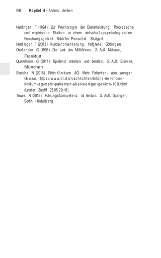 96 Kapitel 4 · Anders denken
Nerdinger F (1994) Zur Psychologie der Dienstleistung: Theoretische
und empirische Studien zu einem wirtsch aftspsych ologisch en
Forschung sgebiet. Schäffer-Poeschel, Stuttgart
Nerdin ger F (2003) Kunde norientieru ng. Hofgrefe, Götting en
Overland er G (1996) Die Last des Mitfühlens. 2. Aufl. Mabuse,
Frankfurt
Quernheim G (2017) Spielend anleiten und beraten. 5. Aufl. Elsevier,
München
Streiche N (2018) Rhön-Klinikum AG: Mehr Patienten, aber weniger
Gewinn. https://w w w.br.d e/n achrichten/bilanz-de r-rho en-
klinikum -a g-m eh r-patie nte n-ab er-w e niger -gewin n-10 0.html
(Letzter Zugriff 25.05.2018)
Tewes R (2015) Führungskom petenz ist lernbar. 3. Aufl. Springer,
Berlin Heidelb erg
 