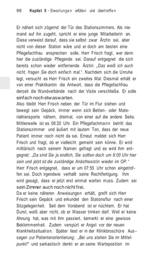 98 Kapitel 5 · Erwartunge n erfüllen und übertreffe n
Er nähert sich zögernd der Tür des Stationszimmers. Als nie-
mand auf ihn zugeht, spricht er eine junge Mitarbeiterin an.
Diese verweist darauf, dass sie selbst zwar Ärztin sei, aber
nicht von dieser Station wäre und er doch am besten eine
Pflegefachfrau ansprechen solle. Herr Frisch fragt, wer denn
hier die zuständige Pflegende sei. Darauf entgegnet die sich
bereits schon wieder entfernende Ärztin: „Das weiß ich auch
nicht, fragen Sie doch einfach mal.“. Nachdem sich die Unruhe
legt, versucht es Herr Frisch ein zweites Mal. Diesmal erhält er
von einer Praktikantin die Antwort, dass die Pflegefachfrau
derzeit die Wundverbände nach der Visite verschließe. Er solle
einfach noch etwaswarten.
Also bleibt Herr Frisch neben der Tür im Flur stehen und
bewegt sein Gepäck, immer wenn sich Betten- oder Mate-
rialtransporte nähern, dreimal, von einer auf die andere Seite.
Mittlerweile ist es 08:20 Uhr. Ein Pflegefachmann betritt das
Stationszimmer und äußert mit lautem Ton, dass der neue
Patient immer noch nicht da sei. Erneut meldet sich Herr
Frisch und fragt, ob er vielleicht gemeint sein könne. Er wird
militärisch nach seinem Namen gefragt und es wird ihm ent-
gegnet: „Da sind Sie ja endlich, Sie sollten doch um 8:00 Uhr hier
sein und jetzt ist die zuständige Anästhesistin wieder im OP. “
Herr Frisch entgegnet, dass er um 07:55 Uhr schon eingetrof -
fen sei. Doch irgendwie verhallt seine Rechtfertigung. Ihm
wird gesagt, dass er jetzt erst einmal warten muss. Zudem sei
sein Zimmer auch noch nicht frei.
Da er keine näheren Anweisungen erhält, greift sich Herr
Frisch sein Gepäck und erkundet den Stationsflur nach einer
Sitzgelegenheit. Seit dem Vorabend ist er nüchtern. Er hat
Durst, weiß aber nicht, ob er Wasser trinken darf. Weil er keine
Ahnung hat, was mit ihm passiert, bemerkt er eine gewisse
Beklommenheit. Zudem verspürt er Angst vor der neuen
Krankheitssituation. Später liest er in der Klinikbroschüre Aus -
sagen zur Patientenorientierung: „Bei uns stehen Sie im Mittel-
punkt!“ und sarkastisch denkt er an seine Warteposition im
 