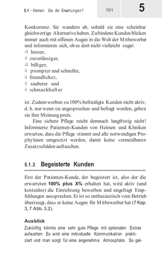 5
5.1 · Kennen Sie die Erwartungen? 101
Konkurrenz. Sie wandern ab, sobald sie eine scheinbar
gleichwertige Alternativehaben. ZufriedeneKunden blicken
immer auch mit offenen Augen in die Welt der Mitbewerber
und informieren sich, ob es dort nicht vielleicht sogar:
4 besser,
4 zuverlässiger,
4 billiger,
4 prompter und schneller,
4 freundlicher,
4 sauberer und
4 schmackhafter
ist. Zudemwerben zu 100% befriedigte Kunden nicht aktiv,
d. h. nur wenn sie angesprochen und befragt werden, geben
sie ihre Meinung preis.
Eine sichere Pflege reicht demnach langfristig nicht!
Informierte Patienten-Kunden von Heimen und Kliniken
erwarten, dass die Pflege stimmt und alle notwendigen Pro-
phylaxen umgesetzt werden, damit keine vermeidbaren
Zusatzschäden auftauchen.
5.1.3 Begeisterte Kunden
Erst der Patienten-Kunde, der begeistert ist, also der die
erwarteten 100% plus X% erhalten hat, wird aktiv (und
kostenlos) die Einrichtung bewerben und ungefragt Emp-
fehlungen aussprechen. Er ist so enthusiastisch vom Betrieb
überzeugt, dass er keine Augen für Mitbewerber hat (7 Kap.
3, 7 Abb. 3.2).
Ausblick
Zukünftig könnte eine sehr gute Pflege mit optionalen Extras
aufwarten: Es wird eine individuelle Kommunikation prakti-
ziert und man sorgt für eine angenehm e Atmosphäre. So gel-
 