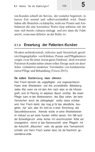 5
5.1 · Kennen Sie die Erwartungen? 105
ten-Kunden schnell ein Service, der zunächst begeistert, in
kurzer Zeit normal und selbstverständlich wird. Damit
haben alle Branchen zu kämpfen, nicht nur Praxen und Am-
bulanzen die eine kostenlose Warte-App anbieten, mit der
man sich bereits zuhause einloggt und erst dann die Fahrt
antritt, wenn man definitiv an der Reihe ist.
5.1.4 Erwartung der Patienten-Kunden
Modern architektonisch, teilweise auch futuristisch gestal-
teteEingangshallen von Kliniken, Praxen und Pflegeheimen
sorgen zwar für einen ersten guten Eindruck, doch erwarten
Patienten-Kunden neben einem tollen Design auch ein deut-
liches verändertes modernes Verständnis von kundenorien-
tierter Pflege und Behandlung (Tewes 2015).
Die äußere Erscheinung muss stimmen
Herr Frisch bemerkt die ungepflegten und ungewaschenen
Haare einer Mitarbeiterin und ihre unvorteilhafte Bekleidung.
Jedes Mal, wenn sie mit dem Arm nach oben an die Infusion
greift, wird ihr Piercing im adipösen Bauch sichtbar. Bei einem
Pfleger kann er den Markennamen des Slips sehen, der beim
Verrutschen durch die „tiefergelegte“ weiße Jeans sichtbar
wird. Herr Frisch denkt, das mag ja für das abendliche Aus-
gehen „hip“ sein, aber ihn stört es in einer Einrichtung des
Gesundheitswesens. Niemals würde er seine Mitarbeitenden
im Verkauf so auf seine Kunden treffen lassen. Ihm fällt auch
der Schweißgeruch eines Arztes mit verschmutztem Kittel auf.
Unangenehm nimmt er das Namensschild einer Pflegerin mit
der Aufschrift „Mäuschen“ wahr, die gerade eine Textnachricht
schreibt und Herrn Frisch warten lässt, bis die Nachricht ge-
sendet w urde.
 