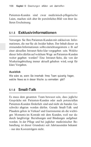 106 Kapitel 5 · Erwartunge n erfüllen und übertreffe n
Patienten-Kunden sind zwar medizinisch-pflegerische
Laien, machen sich aber ihr persönliches Bild von ihrer äu-
ßeren Erscheinung.
5.1.5 Exklusivinformationen
Versorgen Sie Ihre Patienten-Kunden mit exklusiven Infor-
mationen, die nur Sie als Insider haben. Der Inhalt dieser zu
streuenden Informationen sollteeinrichtungsintern z. B. auf
einer aktuellen Intranet-Seite klar vorgegeben sein. Welche
dieser Infos dürfen auf welchem Wege an Patienten-Kunden
weiter gegeben werden? Eine Intranet-Seite, die von der
Marketingabteilung immer aktuell gehalten wird, sorgt für
klare Vorgaben.
Ausblick
Wie wäre es, wenn Sie innerhalb Ihres Team quizartig fragen,
welche News es in dieser Woche zu vermelden gibt?
5.1.6 Small-Talk
Es muss dem gesamten Team bewusst sein, dass jegliche
Gespräche mit Patienten-Kunden oder auch potenziellen
Patienten-Kunden förderlich sind und nicht als banales Ge-
schwätz abgetan werden dürfen. Gerade Small-Talk und
Plaudern gelten in Verkauf und Gastronomie als die wichti-
gen Momente im Kontakt mit dem Kunden, weil nur da-
durch langfristige Beziehungen und Bindungen aufgebaut
werden. In der Pflege und bei jeglicher medizinischer Be-
handlung ist dieser Grundsatz seit Jahrtausenden bekannt
– nur den Kostenträgern nicht.
 