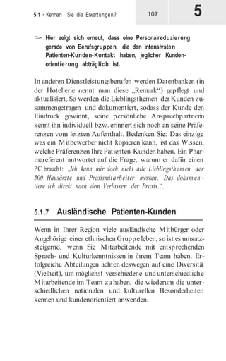 5
5.1 · Kennen Sie die Erwartungen? 107
> Hier zeigt sich erneut, dass eine Personalreduzierung
gerade von Berufsgruppen, die den intensivsten
Patienten-Kunden-Kontakt haben, jeglicher Kunden-
orientierung abträglich ist.
In anderen Dienstleistungsberufen werden Datenbanken (in
der Hotellerie nennt man diese „Remark“) gepflegt und
aktualisiert. So werden die Lieblingsthemen der Kunden zu-
sammengetragen und dokumentiert, sodass der Kunde den
Eindruck gewinnt, seine persönliche Ansprechpartnerin
kennt ihn individuell bzw. erinnert sich noch an seine Präfe-
renzen vom letzten Aufenthalt. Bedenken Sie: Das einzige
was ein Mitbewerber nicht kopieren kann, ist das Wissen,
welche Präferenzen IhrePatienten-Kunden haben. Ein Phar-
mareferent antwortet auf die Frage, warum er dafür einen
PC braucht: „Ich kann mir doch nicht alle Lieblingsthem en der
500 Hausärzte und Praxismitarbeiter merken. Das dokum en -
tiere ich direkt nach dem Verlassen der Praxis.“.
5.1.7 Ausländische Patienten-Kunden
Wenn in Ihrer Region viele ausländische Mitbürger oder
Angehörige einer ethnischen Gruppeleben, so ist es umsatz-
steigernd, wenn Sie Mitarbeitende mit entsprechenden
Sprach- und Kulturkenntnissen in ihrem Team haben. Er-
folgreiche Abteilungen achten deswegen auf eine Diversität
(Vielheit), um möglichst verschiedene und unterschiedliche
Mitarbeitende im Team zu haben, die wiederum die unter-
schiedlichen nationalen und kulturellen Besonderheiten
kennen und kundenorientiert anwenden.
 