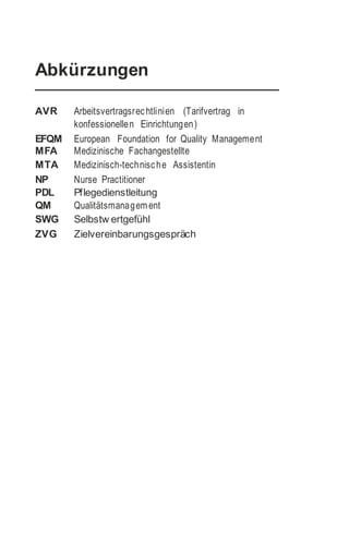 Abkürzungen
AVR Arbeitsvertragsrechtlinien (Tarifvertrag in
konfessionellen Einrichtungen)
EFQM European Foundation for Quality Management
MFA Medizinische Fachangestellte
MTA Medizinisch-technische Assistentin
NP Nurse Practitioner
PDL Pflegedienstleitung
QM Qualitätsmanagem ent
SWG Selbstw ertgefühl
ZVG Zielvereinbarungsgespräch
 