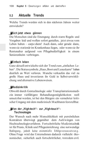 108 Kapitel 5 · Erwartunge n erfüllen und übertreffe n
5.2 Aktuelle Trends
Welche Trends werden sich in den nächsten Jahren weiter
entwickeln?
j
Sich jetzt etwas gönnen
Die Menschen sind die Einengung durch starre Regeln und
Vorgaben leid und wollen sofort genießen, jetzt etwas vom
Leben haben – carpe diem! Auch dann, oder gerade dann,
wenn sie stationär im Krankenhaus liegen, oder wenn sie ihr
Rentenalter aufgrund von Pflegebedürftigkeit in einem
Seniorenheim verbringen.
j
Einfach leben
Ganz aktuellentwickelte sich der Trend zum„einfachen Le-
ben“. DieStatussymbole „Haus,Bootund Luxuskarre“ haben
deutlich an Wert verloren. Manche verkaufen das viel zu
große Haus und investieren ihr Geld in Selbstverwirkli-
chung und alternative Lebensweisen.
j
Medizinkritik
Obwohl durch Gentechnologie oder Transplantationsmedi-
zin immer vielfältigere Behandlungsmöglichkeiten reell
umsetzbar werden, ist bei den Bürgern ein vermehrter kriti-
scher Umgang mit dem medizinisch Machbaren feststellbar.
j
Von der „High-tech“- zur „High-touch“-
Technologie
Der Wunsch nach mehr Menschlichkeit mit persönlichen
Kontakten überwiegt gegenüber dem Aufzwingen von
Hochtechnologieverfahren. Fortschrittliche Medizintechnik
ist für Praxis, Klinik und Pflegeeinrichtung eine notwendige
Bedingung, jedoch keine existentielle Erfolgsvoraussetzun g .
Ohne Frage wird das Unternehmen dadurch vielleicht öko-
nomischer, sicherlich auch fortschrittlicher, trotzdem evtl.
 