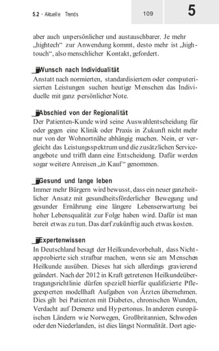 5
5.2 · Aktuelle Trends 109
aber auch unpersönlicher und austauschbarer. Je mehr
„hightech“ zur Anwendung kommt, desto mehr ist „high-
touch“, also menschlicher Kontakt, gefordert.
j
Wunsch nach Individualität
Anstatt nach normierten, standardisiertem oder computeri-
sierten Leistungen suchen heutige Menschen das Indivi-
duelle mit ganz persönlicher Note.
j
Abschied von der Regionalität
Der Patienten-Kunde wird seine Auswahlentscheidung für
oder gegen eine Klinik oder Praxis in Zukunft nicht mehr
nur von der Wohnortnähe abhängig machen. Nein, er ver-
gleicht das Leistungsspektrum und diezusätzlichen Service-
angebote und trifft dann eine Entscheidung. Dafür werden
sogar weitere Anreisen „in Kauf “ genommen.
j
Gesund und lange leben
Immer mehr Bürgern wird bewusst, dass ein neuer ganzheit-
licher Ansatz mit gesundheitsförderlicher Bewegung und
gesunder Ernährung eine längere Lebenserwartung bei
hoher Lebensqualität zur Folge haben wird. Dafür ist man
bereit etwas zu tun. Das darf zukünftig auch etwas kosten.
j
Expertenwissen
In Deutschland besagt der Heilkundevorbehalt, dass Nicht-
approbierte sich strafbar machen, wenn sie am Menschen
Heilkunde ausüben. Dieses hat sich allerdings gravierend
geändert. Nach der 2012 in Kraft getretenen Heilkundeüber-
tragungsrichtlinie dürfen speziell hierfür qualifizierte Pfle-
geexperten modellhaft Aufgaben von Ärzten übernehmen.
Dies gilt bei Patienten mit Diabetes, chronischen Wunden,
Verdacht auf Demenz und Hypertonus. In anderen europä-
ischen Ländern wie Norwegen, Großbritannien, Schweden
oder den Niederlanden, ist dies längst Normalität. Dort agie-
 