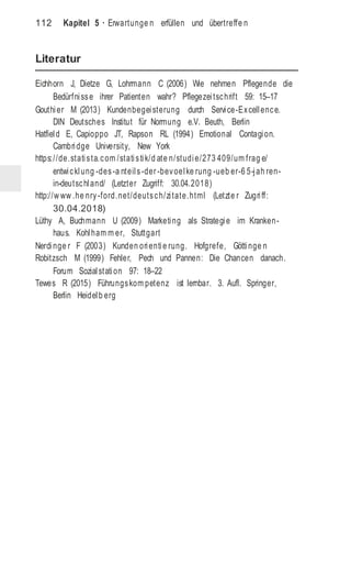 112 Kapitel 5 · Erwartunge n erfüllen und übertreffe n
Literatur
Eichhorn J, Dietze G, Lohrmann C (2006) Wie nehmen Pflegende die
Bedürfnisse ihrer Patienten wahr? Pflegezeitschrift 59: 15–17
Gouthier M (2013) Kundenbegeisterung durch Service-Excellence.
DIN Deutsches Institut für Normung e.V. Beuth, Berlin
Hatfield E, Capioppo JT, Rapson RL (1994) Emotional Contagion.
Cambridge University, New York
https://de.statista.com /statistik/d ate n/studie/273 409/um frag e/
entwicklung -des-a nteils-der -bevoelke rung -ueb er-6 5-jah ren-
in-deutschland/ (Letzter Zugriff: 30.04.2018)
http://w ww .he nry-ford.net/deutsch/zitate.html (Letzte r Zugriff:
30.04.2018)
Lüthy A, Buchmann U (2009) Marketing als Strategie im Kranken-
haus. Kohlham m er, Stuttgart
Nerdinge r F (2003) Kunden orientie rung. Hofgrefe, Göttinge n
Robitzsch M (1999) Fehler, Pech und Pannen: Die Chancen danach.
Forum Sozialstation 97: 18–22
Tewes R (2015) Führungskom petenz ist lernbar. 3. Aufl. Springer,
Berlin Heidelb erg
 