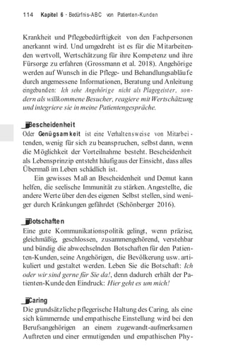 114 Kapitel 6 · Bedürfnis-ABC von Patienten-Kunden
Krankheit und Pflegebedürftigkeit von den Fachpersonen
anerkannt wird. Und umgedreht ist es für die Mitarbeiten-
den wertvoll, Wertschätzung für ihre Kompetenz und ihre
Fürsorge zu erfahren (Grossmann et al. 2018). Angehörige
werden auf Wunsch in die Pflege- und Behandlungsabläufe
durch angemessene Informationen, Beratung und Anleitung
eingebunden: Ich sehe Angehörige nicht als Plagegeister, son-
dern als willkommeneBesucher, reagiere mitWertschätzung
und integriere sie in meine Patientengespräche.
j
Bescheidenheit
Oder Genügsam keit ist eine Verhaltensweise von Mitarbei -
tenden, wenig für sich zu beanspruchen, selbst dann, wenn
die Möglichkeit der Vorteilnahme besteht. Bescheidenheit
als Lebensprinzip entsteht häufigaus der Einsicht, dass alles
Übermaß im Leben schädlich ist.
Ein gewisses Maß an Bescheidenheit und Demut kann
helfen, die seelische Immunität zu stärken. Angestellte, die
andere Werteüber den des eigenen Selbst stellen, sind weni-
ger durch Kränkungen gefährdet (Schönberger 2016).
j
Botschaften
Eine gute Kommunikationspolitik gelingt, wenn präzise,
gleichmäßig, geschlossen, zusammengehörend, verstehbar
und bündig die abwechselnden Botschaften für den Patien-
ten-Kunden, seine Angehörigen, die Bevölkerung usw. arti-
kuliert und gestaltet werden. Leben Sie die Botschaft: Ich
oder wir sind gerne für Sie da!, denn dadurch erhält der Pa-
tienten-Kundeden Eindruck: Hier geht es um mich!
j
Caring
Die grundsätzliche pflegerische Haltung des Caring, als eine
sich kümmernde und empathische Einstellung wird bei den
Berufsangehörigen an einem zugewandt-aufmerksamen
Auftreten und einer ermutigenden und empathischen Phy-
 