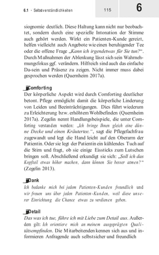 6
6.1 · Selbstverständlichkeiten 115
siognomie deutlich. Diese Haltung kann nicht nur beobach-
tet, sondern durch eine spezielle Intonation der Stimme
auch gehört werden. Wirkt ein Patienten-Kunde gereizt,
helfen vielleicht auch Angebote wieeinen beruhigender Tee
oder die offene Frage „Kann ich irgendetwas für Sie tun?“.
Durch Maßnahmen der Ablenkung lässt sich sein Wahrneh-
mungsfokus ggf. verändern. Hilfreich sind auch das einfache
Da-sein und Präsenz zu zeigen. Nicht immer muss dabei
gesprochen werden (Quernheim 2017a).
j
Comforting
Der körperliche Aspekt wird durch Comforting deutlicher
betont. Pflege ermöglicht damit die körperliche Linderung
von Leiden und Beeinträchtigungen. Dies führt wiederum
zu Erleichterung bzw. erhöhtemWohlbefinden (Quernheim
2017a). Zegelin nennt Handlungsbeispiele, die unter Com-
forting verstanden werden: „Ich bringe Ihnen gleich eine dün-
ne Decke und einen Kräutertee.“, sagt die Pflegefachfrau
zugewandt und legt die Hand leicht auf den Oberarm der
Patientin. Oder sie legt der Patientin ein kühlendes Tuch auf
die Stirn und fragt, ob sie einige Eissticks zum Lutschen
bringen soll. Abschließend erkundigt sie sich: „Soll ich das
Kopfteil etwas höher machen, dann können Sie besser atmen? “
(Zegelin 2013).
j
Dank
Ich bedanke mich bei jedem Patienten-Kunden freundlich und
wir freuen uns über jeden Patienten-Kunden, weil diese unse-
rer Einrichtung die Chance etwas zu verdienen geben.
j
Detail
Das was ich tue, führe ich mit Liebe zum Detail aus. Außer-
dem gilt: Ich orientiere mich an meinem ausgeprägten Quali -
tätsempfinden. Die Mitarbeitenden kennen sich aus und in-
formieren Anfragende auch selbstsicher und freundlich
 
