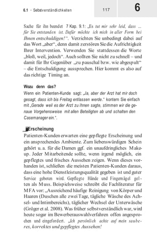 6
6.1 · Selbstverständlichkeiten 117
Sache für ihn beendet 7 Kap. 9.1: „Es tut mir sehr leid, dass …
für Sie entstanden ist. Dafür möchte ich mich in aller Form bei
Ihnen entschuldigen!“. Verzichten Sie unbedingt dabei auf
das Wort „aber“, denn damit zerstören Siedie Aufrichtigkeit
Ihrer Intervention. Verwenden Sie stattdessen die Worte
„bloß, weil, jedoch“. Auch sollten Sie nicht zu schnell – und
damit für Ihr Gegenüber „zu pauschal bzw. wie abgespult“
– die Entschuldigung aussprechen. Hier kommt es also auf
das richtige Timing an.
Wozu denn das?
Wenn ein Patienten-Kunde sagt: „Ja, aber der Arzt hat mir doch
gesagt, dass ich bis Freitag entlassen werde.“ kontern Sie einfach
mit „Gerade weil es der Arzt zu Ihnen sagte, stimmen wir die ge-
naue Vorgehensweise mit allen Beteiligten ab und schalten den
Casemanager ein.“.
j
Erscheinung
Patienten-Kunden erwarten eine gepflegte Erscheinung und
ein ansprechendes Ambiente. Zum liebenswürdigen Schein
gehört u. a. für die Damen ggf. ein unaufdringliches Make-
up. Jeder Mitarbeitende sollte, wenn irgend möglich, ein
gepflegtes und frisches Aussehen zeigen. Wenn dieses vor-
handen ist, schließen die meisten Patienten-Kunden daraus,
dass eine hohe Dienstleistungsqualität gegeben ist und guter
Service geboten wird. Gepflegte Hände und Fingernägel gel -
ten als Muss. Beispielsweise schreibt die Fachliteratur für
MFA vor:„Ausreichend häufige Reinigung von Körper und
Haaren (Duschen alle zweiTage, tägliche Wäsche des Ach-
sel- und Intimbereichs), täglicher Wechsel der Unterwäsche
(Gröger et al. 2008). Was früher selbstverständlich war, wird
heute sogar im Bewerberauswahlverfahren offen angespro-
chen und eingefordert. „Ich persönlich achte auf mein saube-
res, korrektes und gepflegtes Aussehen!
 