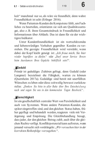 6
6.1 · Selbstverständlichkeiten 119
keit“ manchmal nur so, als wäre sie freundlich; denn wahre
Freundlichkeit ist echt (Erlinger 2016).
Wenn Patienten-Kunden dieKompetenz fehlt, umFach-
liches zu beurteilen, orientieren sie sich am Qualitätssurro-
gat, also z. B. ihren Gesamteindruck in Freundlichkeit und
Informationen über Abläufe. Das ist dann für sie der wich-
tigsteIndikator.
Unter Kundenfreundlichkeit ist ein wertschätzendes
und liebenswürdiges Verhalten gegenüber Kunden zu ver-
stehen. Die gezeigte Freundlichkeit wird verstärkt, wenn
dabei der Kopf leicht geneigt ist: „Ich freue mich, Sie hier
wieder begrüßen zu dürfen.“ oder „Darf unser Service Ihnen
beim Ausräumen Ihres Gepäcks behilflich sein?“.
j
Geduld
Primär ist geduldiges Zuhören gefragt, denn Geduld (oder
Langmut) bezeichnet die Fähigkeit, warten zu können
(Quernheim 2017a). Geduldige sind bereit mit unerfüllten
Wünschen zu leben oder diese zeitweilig bewusst zurückzu-
stellen: „Denken Sie bitte in aller Ruhe über Ihre Entschei d un g
nach und sagen Sie uns in den kommenden Tagen Bescheid.“.
j
Gerechtigkeit
Ist ein gesellschaftlich zentraler Wert von Persönlichkeit und
auch von Systemen. Wenn andere Patienten-Kunden, die
später eingetroffen sind, und den gleichen Status haben, frü-
her gepflegt und behandelt werden, reagieren viele mit Ver-
ärgerung und Empörung. Die Gleichbehandlung besagt,
dass jeder, der den gleichen Betrag zahlt, auch über die glei-
chen Rechteverfügt. Konfliktpotenzial kann auftreten, wenn
jemand versucht sich vordrängeln:„Wir versuchen hier in der
korrekten Reihenfolge vorzugehen.“.
 
