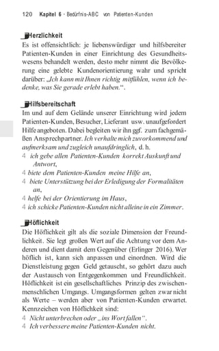 120 Kapitel 6 · Bedürfnis-ABC von Patienten-Kunden
j
Herzlichkeit
Es ist offensichtlich: je liebenswürdiger und hilfsbereiter
Patienten-Kunden in einer Einrichtung des Gesundheits-
wesens behandelt werden, desto mehr nimmt die Bevölke-
rung eine gelebte Kundenorientierung wahr und spricht
darüber: „Ich kann mitIhnen richtig mitfühlen, wenn ich be-
denke, was Sie gerade erlebt haben.“.
j
Hilfsbereitschaft
Im und auf dem Gelände unserer Einrichtung wird jedem
Patienten-Kunden, Besucher, Lieferant usw. unaufgefordert
Hilfeangeboten. Dabei begleiten wir ihn ggf. zumfachgemä-
ßen Ansprechpartner. Ich verhaltemich zuvorkommend und
aufmerksam und zugleich unaufdringlich, d. h.
4 ich gebe allen Patienten-Kunden korrektAuskunftund
Antwort,
4 biete dem Patienten-Kunden meine Hilfe an,
4 biete Unterstützung beider Erledigung der Formalitäten
an,
4 helfe bei der Orientierung im Haus,
4 ich schickePatienten-Kunden nichtalleinein ein Zimmer.
j
Höflichkeit
Die Höflichkeit gilt als die soziale Dimension der Freund-
lichkeit. Sie legt großen Wert auf die Achtung vor dem An-
deren und dient damit dem Gegenüber (Erlinger 2016). Wer
höflich ist, kann sich anpassen und einordnen. Wird die
Dienstleistung gegen Geld getauscht, so gehört dazu auch
der Austausch von Entgegenkommen und Freundlichkeit.
Höflichkeit ist ein gesellschaftliches Prinzip des zwischen-
menschlichen Umgangs. Umgangsformen gelten zwar nicht
als Werte – werden aber von Patienten-Kunden erwartet.
Kennzeichen von Höflichkeit sind:
4 Nicht unterbrechen oder „ins Wortfallen“.
4 Ich verbessere meine Patienten-Kunden nicht.
 