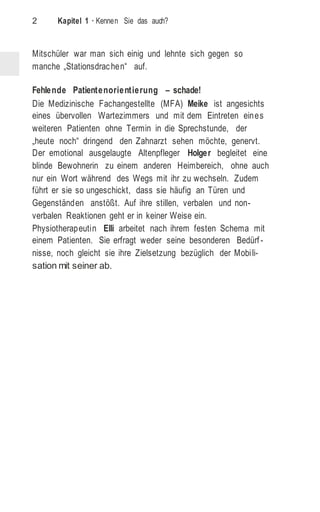 2 Kapitel 1 · Kennen Sie das auch?
Mitschüler war man sich einig und lehnte sich gegen so
manche „Stationsdrachen“ auf.
Fehlende Patientenorientierung – schade!
Die Medizinische Fachangestellte (MFA) Meike ist angesichts
eines übervollen Wartezimmers und mit dem Eintreten eines
weiteren Patienten ohne Termin in die Sprechstunde, der
„heute noch“ dringend den Zahnarzt sehen möchte, genervt.
Der emotional ausgelaugte Altenpfleger Holger begleitet eine
blinde Bewohnerin zu einem anderen Heimbereich, ohne auch
nur ein Wort während des Wegs mit ihr zu wechseln. Zudem
führt er sie so ungeschickt, dass sie häufig an Türen und
Gegenständen anstößt. Auf ihre stillen, verbalen und non-
verbalen Reaktionen geht er in keiner Weise ein.
Physiotherapeutin Elli arbeitet nach ihrem festen Schema mit
einem Patienten. Sie erfragt weder seine besonderen Bedürf -
nisse, noch gleicht sie ihre Zielsetzung bezüglich der Mobili-
sation mit seiner ab.
 