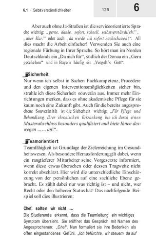 6
6.1 · Selbstverständlichkeiten 129
Aber auch ohneJa-Straßen ist dieserviceorientierte Spra-
che wichtig: „gerne, danke, sofort, schnell, selbstverständlich!“ ,
„aber klar!“ oder auch „da werde ich sofort nachschauen!“. All
dies macht die Arbeit einfacher! Verwenden Sie auch eine
regionale Färbung in Ihrer Sprache. So hört man im Norden
Deutschlands ein „Danich für“, südlich der Donau ein „Gern
geschehen“ und in Bayern häufig ein „Vergelt’s Gott“.
j
Sicherheit
Nur wenn ich selbst in Sachen Fachkompetenz, Procedere
und den eigenen Interventionsmöglichkeiten sicher bin,
strahle ich diese Sicherheit souverän aus. Immer mehr Ein-
richtungen merken, dass es ohne akademische Pflege für sie
kaum noch eine Zukunft gibt. Auch für diebereits angespro-
chene Souveränität ist die Sicherheit wichtig: „Für Pflege und
Behandlung Ihrer chronischen Erkrankung bin ich durch einen
Masterabschluss besonders qualifiziert und biete Ihnen des-
wegen …… an!“.
j
Teamorientiert
Teamfähigkeit ist Grundlage der Zielerreichung im Gesund-
heitswesen. Als besondereHerausforderunggilt dabei, wenn
ein rangtieferer Mitarbeiter seine Vorgesetzte informiert,
wenn diese etwas übersehen oder dessen Tragweite nicht
korrekt abschätzt. Hier wird die unterschiedliche Einschät-
zung von der persönlichen auf eine sachliche Ebene ge-
bracht. Es zählt dabei nur was richtig ist – und nicht, wer
Recht oder den höheren Status hat! Das nachfolgende Bei-
spielsoll dies illustrieren:
Chef, sollten wir nicht …
Die Studierende erkennt, dass die Teamleitung ein wichtiges
Symptom übersieht. Sie eröffnet das Gespräch mit Namen des
Angesprochenen: „Chef“. Nun formuliert sie ihre Bedenken als
offen eingestandenes Gefühl. „Ich befürchte, wir steuern da auf
 