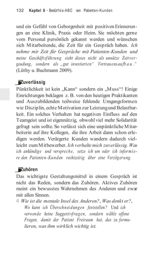 132 Kapitel 6 · Bedürfnis-ABC von Patienten-Kunden
und ein Gefühl von Geborgenheit mit positiven Erinnerun-
gen an eine Klinik, Praxis oder Heim. Sie möchten gerne
vom Personal persönlich gekannt werden und wünschen
sich Mitarbeitende, die Zeit für ein Gespräch haben. Ich
nehme mir Zeit für Gespräche mit Patienten-Kunden und
meine Geschäftsführung sieht dieses nicht als unnütze Zeitver-
geudung, sondern als „gut investierten“ Vertrauensaufb a u .“
(Lüthy u. Buchmann 2009).
j
Zuverlässig
Pünktlichkeit ist kein „Kann“ sondern ein „Muss“! Einige
Einrichtungen beklagen z. B. von den heutigen Praktikanten
und Auszubildenden teilweise fehlende Umgangsformen
wie Disziplin, echteMotivation zur Leistungund Belastbar-
keit. Ein solches Verhalten hat negativen Einfluss auf den
Teamgeist und ist eigennützig, obwohlviel mehr Solidarität
gefragt sein sollte. So verlässt sich eine unpünktliche Mitar-
beiterin auf ihre Kollegen, die ihre Arbeit dann schon erle-
digen werden. Verärgerte Kunden wandern dadurch viel-
leicht zumMitbewerber. Ich verhaltemich zuverlässig. Was
ich ankündige und verspreche, setze ich um oder ich informie-
re den Patienten-Kunden rechtzeitig über eine Verzögerung.
j
Zuhören
Das wichtigste Gestaltungsmittel in einem Gespräch ist
nicht das Reden, sondern das Zuhören. Aktives Zuhören
meint ein bewusstes Wahrnehmen des Anderen und zwar
mit allen Sinnen.
4 Wie ist die mentale Insel des Anderen?, Was denkt er?,
Wo kann ich Überschneidungen feststellen? Und ich
verwende keine Suggestivfragen, sondern wähle offene
Fragen, damit der Patient Freiraum hat, das zu formu-
lieren, was ihm wirklich wichtig ist.
 