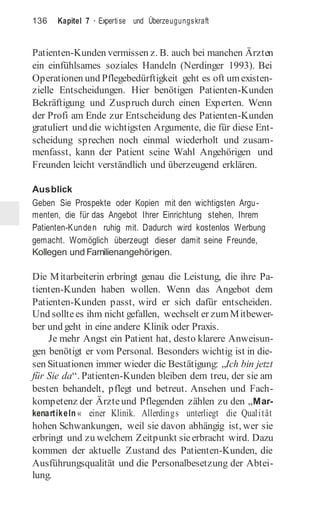 136 Kapitel 7 · Expertise und Überzeugungskraft
Patienten-Kunden vermissen z. B. auch bei manchen Ärzten
ein einfühlsames soziales Handeln (Nerdinger 1993). Bei
Operationen und Pflegebedürftigkeit geht es oft umexisten-
zielle Entscheidungen. Hier benötigen Patienten-Kunden
Bekräftigung und Zuspruch durch einen Experten. Wenn
der Profi am Ende zur Entscheidung des Patienten-Kunden
gratuliert und die wichtigsten Argumente, die für diese Ent-
scheidung sprechen noch einmal wiederholt und zusam-
menfasst, kann der Patient seine Wahl Angehörigen und
Freunden leicht verständlich und überzeugend erklären.
Ausblick
Geben Sie Prospekte oder Kopien mit den wichtigsten Argu-
menten, die für das Angebot Ihrer Einrichtung stehen, Ihrem
Patienten-Kunden ruhig mit. Dadurch wird kostenlos Werbung
gemacht. Womöglich überzeugt dieser damit seine Freunde,
Kollegen und Familienangehörigen.
Die Mitarbeiterin erbringt genau die Leistung, die ihre Pa-
tienten-Kunden haben wollen. Wenn das Angebot dem
Patienten-Kunden passt, wird er sich dafür entscheiden.
Und solltees ihm nicht gefallen, wechselt er zumMitbewer-
ber und geht in eine andere Klinik oder Praxis.
Je mehr Angst ein Patient hat, desto klarere Anweisun-
gen benötigt er vom Personal. Besonders wichtig ist in die-
sen Situationen immer wieder die Bestätigung: „Ich bin jetzt
für Sie da“. Patienten-Kunden bleiben dem treu, der sie am
besten behandelt, pflegt und betreut. Ansehen und Fach-
kompetenz der Ärzteund Pflegenden zählen zu den „Mar-
kenartikeln « einer Klinik. Allerdings unterliegt die Qualität
hohen Schwankungen, weil sie davon abhängig ist, wer sie
erbringt und zu welchem Zeitpunkt sieerbracht wird. Dazu
kommen der aktuelle Zustand des Patienten-Kunden, die
Ausführungsqualität und die Personalbesetzung der Abtei-
lung.
 