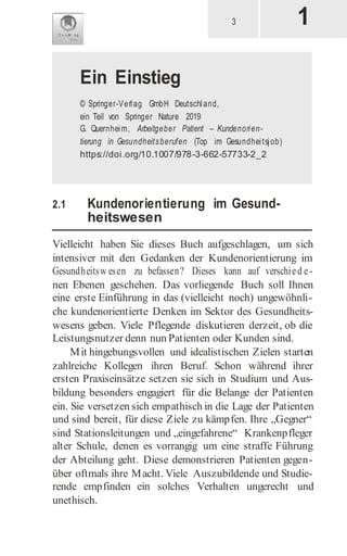 1
3
2.1 Kundenorientierung im Gesund-
heitswesen
Vielleicht haben Sie dieses Buch aufgeschlagen, um sich
intensiver mit den Gedanken der Kundenorientierung im
Gesundheitsw esen zu befassen? Dieses kann auf verschied e-
nen Ebenen geschehen. Das vorliegende Buch soll Ihnen
eine erste Einführung in das (vielleicht noch) ungewöhnli-
che kundenorientierte Denken im Sektor des Gesundheits-
wesens geben. Viele Pflegende diskutieren derzeit, ob die
Leistungsnutzer denn nun Patienten oder Kunden sind.
Mit hingebungsvollen und idealistischen Zielen starten
zahlreiche Kollegen ihren Beruf. Schon während ihrer
ersten Praxiseinsätze setzen sie sich in Studium und Aus-
bildung besonders engagiert für die Belange der Patienten
ein. Sie versetzen sich empathisch in die Lage der Patienten
und sind bereit, für diese Ziele zu kämpfen. Ihre „Gegner“
sind Stationsleitungen und „eingefahrene“ Krankenpfleger
alter Schule, denen es vorrangig um eine straffe Führung
der Abteilung geht. Diese demonstrieren Patienten gegen-
über oftmals ihre Macht. Viele Auszubildende und Studie-
rende empfinden ein solches Verhalten ungerecht und
unethisch.
Ein Einstieg
© Springer-Verlag GmbH Deutschland,
ein Teil von Springer Nature 2019
G. Quernheim, Arbeitgeber Patient – Kundenorien-
tierung in Gesundheitsberufen (Top im Gesundheitsjob)
https://doi.org/10.1007/978-3-662-57733-2_2
 