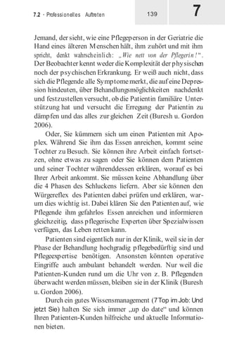 7
7.2 · Professionelles Auftreten 139
Jemand, der sieht, wie eine Pflegeperson in der Geriatrie die
Hand eines älteren Menschen hält, ihm zuhört und mit ihm
spricht, denkt wahrscheinlich: „Wie nett von der Pflegerin ! “.
Der Beobachter kennt weder dieKomplexität der physischen
noch der psychischen Erkrankung. Er weiß auch nicht, dass
sich diePflegende alle Symptomemerkt, dieauf eineDepres-
sion hindeuten, über Behandlungsmöglichkeiten nachdenkt
und festzustellen versucht, ob die Patientin familiäre Unter-
stützung hat und versucht die Erregung der Patientin zu
dämpfen und das alles zur gleichen Zeit (Buresh u. Gordon
2006).
Oder, Sie kümmern sich um einen Patienten mit Apo-
plex. Während Sie ihm das Essen anreichen, kommt seine
Tochter zu Besuch. Sie können ihre Arbeit einfach fortset-
zen, ohne etwas zu sagen oder Sie können dem Patienten
und seiner Tochter währenddessen erklären, worauf es bei
Ihrer Arbeit ankommt. Sie müssen keine Abhandlung über
die 4 Phasen des Schluckens liefern. Aber sie können den
Würgereflex des Patienten dabei prüfen und erklären, war-
um dies wichtig ist. Dabei klären Sie den Patienten auf, wie
Pflegende ihm gefahrlos Essen anreichen und informieren
gleichzeitig, dass pflegerische Experten über Spezialwissen
verfügen, das Leben retten kann.
Patienten sind eigentlich nur in der Klinik, weil siein der
Phase der Behandlung hochgradig pflegebedürftig sind und
Pflegeexpertise benötigen. Ansonsten könnten operative
Eingriffe auch ambulant behandelt werden. Nur weil die
Patienten-Kunden rund um die Uhr von z. B. Pflegenden
überwacht werden müssen, bleiben siein der Klinik (Buresh
u. Gordon 2006).
Durch ein gutes Wissensmanagement (7Top im Job: Und
jetzt Sie) halten Sie sich immer „up do date“ und können
Ihren Patienten-Kunden hilfreiche und aktuelle Informatio-
nen bieten.
 