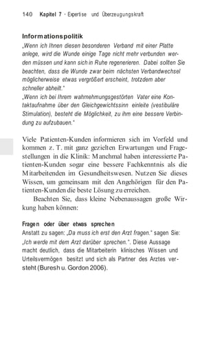 140 Kapitel 7 · Expertise und Überzeugungskraft
Informationspolitik
„Wenn ich Ihnen diesen besonderen Verband mit einer Platte
anlege, wird die Wunde einige Tage nicht mehr verbunden wer-
den müssen und kann sich in Ruhe regenerieren. Dabei sollten Sie
beachten, dass die Wunde zwar beim nächsten Verbandwechsel
möglicherweise etwas vergrößert erscheint, trotzdem aber
schneller abheilt.“
„Wenn ich bei Ihrem wahrnehmungsgestörten Vater eine Kon-
taktaufnahme über den Gleichgewichtssinn einleite (vestibuläre
Stimulation), besteht die Möglichkeit, zu ihm eine bessere Verbin-
dung zu aufzubauen.“
Viele Patienten-Kunden informieren sich im Vorfeld und
kommen z. T. mit ganz gezielten Erwartungen und Frage-
stellungen in die Klinik: Manchmal haben interessierte Pa-
tienten-Kunden sogar eine bessere Fachkenntnis als die
Mitarbeitenden im Gesundheitswesen. Nutzen Sie dieses
Wissen, um gemeinsam mit den Angehörigen für den Pa-
tienten-Kunden die beste Lösung zu erreichen.
Beachten Sie, dass kleine Nebenaussagen große Wir-
kung haben können:
Fragen oder über etwas sprechen
Anstatt zu sagen: „Da muss ich erst den Arzt fragen.“ sagen Sie:
„Ich werde mit dem Arzt darüber sprechen.“. Diese Aussage
macht deutlich, dass die Mitarbeiterin klinisches Wissen und
Urteilsvermögen besitzt und sich als Partner des Arztes ver-
steht (Buresh u. Gordon 2006).
 