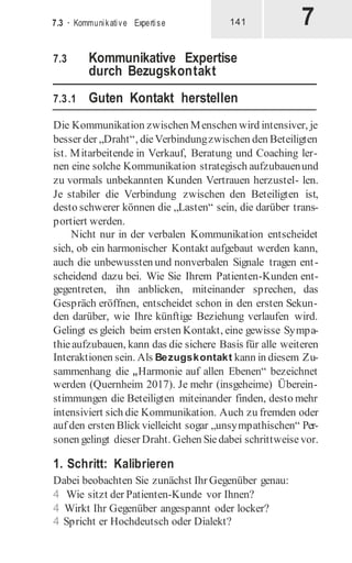 7
7.3 · Kommunikative Expertise 141
7.3 Kommunikative Expertise
durch Bezugskontakt
7.3.1 Guten Kontakt herstellen
Die Kommunikation zwischen Menschen wird intensiver, je
besser der „Draht“, dieVerbindungzwischen den Beteiligten
ist. Mitarbeitende in Verkauf, Beratung und Coaching ler-
nen eine solche Kommunikation strategisch aufzubauenund
zu vormals unbekannten Kunden Vertrauen herzustel- len.
Je stabiler die Verbindung zwischen den Beteiligten ist,
desto schwerer können die „Lasten“ sein, die darüber trans-
portiert werden.
Nicht nur in der verbalen Kommunikation entscheidet
sich, ob ein harmonischer Kontakt aufgebaut werden kann,
auch die unbewussten und nonverbalen Signale tragen ent-
scheidend dazu bei. Wie Sie Ihrem Patienten-Kunden ent-
gegentreten, ihn anblicken, miteinander sprechen, das
Gespräch eröffnen, entscheidet schon in den ersten Sekun-
den darüber, wie Ihre künftige Beziehung verlaufen wird.
Gelingt es gleich beim ersten Kontakt, eine gewisse Sympa-
thieaufzubauen, kann das die sichere Basis für alle weiteren
Interaktionen sein. Als Bezugskontakt kann in diesem Zu-
sammenhang die „Harmonie auf allen Ebenen“ bezeichnet
werden (Quernheim 2017). Je mehr (insgeheime) Überein-
stimmungen die Beteiligten miteinander finden, desto mehr
intensiviert sich die Kommunikation. Auch zu fremden oder
auf den ersten Blick vielleicht sogar „unsympathischen“ Per-
sonen gelingt dieser Draht. Gehen Siedabei schrittweise vor.
1. Schritt: Kalibrieren
Dabei beobachten Sie zunächst Ihr Gegenüber genau:
4 Wie sitzt der Patienten-Kunde vor Ihnen?
4 Wirkt Ihr Gegenüber angespannt oder locker?
4 Spricht er Hochdeutsch oder Dialekt?
 