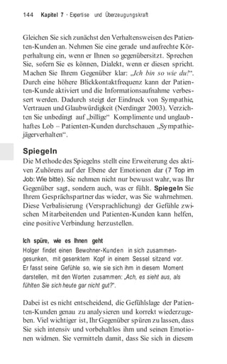 144 Kapitel 7 · Expertise und Überzeugungskraft
Gleichen Sie sich zunächst den Verhaltensweisen des Patien-
ten-Kunden an. Nehmen Sie eine gerade und aufrechte Kör-
perhaltung ein, wenn er Ihnen so gegenübersitzt. Sprechen
Sie, sofern Sie es können, Dialekt, wenn er diesen spricht.
Machen Sie Ihrem Gegenüber klar: „Ich bin so wie du!“.
Durch eine höhere Blickkontaktfrequenz kann der Patien-
ten-Kunde aktiviert und die Informationsaufnahme verbes-
sert werden. Dadurch steigt der Eindruck von Sympathie,
Vertrauen und Glaubwürdigkeit (Nerdinger 2003). Verzich-
ten Sie unbedingt auf „billige“ Komplimente und unglaub-
haftes Lob – Patienten-Kunden durchschauen „Sympathie-
jägerverhalten“.
Spiegeln
Die Methodedes Spiegelns stellt eine Erweiterung des akti-
ven Zuhörens auf der Ebene der Emotionen dar (7 Top im
Job: Wie bitte). Sie nehmen nicht nur bewusst wahr, was Ihr
Gegenüber sagt, sondern auch, was er fühlt. Spiegeln Sie
Ihrem Gesprächspartner das wieder, was Sie wahrnehmen.
Diese Verbalisierung (Versprachlichung) der Gefühle zwi-
schen Mitarbeitenden und Patienten-Kunden kann helfen,
eine positiveVerbindung herzustellen.
Ich spüre, wie es Ihnen geht
Holger findet einen Bewohner-Kunden in sich zusammen-
gesunken, mit gesenktem Kopf in einem Sessel sitzend vor.
Er fasst seine Gefühle so, wie sie sich ihm in diesem Moment
darstellen, mit den Worten zusammen: „Ach, es sieht aus, als
fühlten Sie sich heute gar nicht gut?“.
Dabei ist es nicht entscheidend, die Gefühlslage der Patien-
ten-Kunden genau zu analysieren und korrekt wiederzuge-
ben. Viel wichtiger ist, Ihr Gegenüber spüren zu lassen, dass
Sie sich intensiv und vorbehaltlos ihm und seinen Emotio-
nen widmen. Sie vermitteln damit, dass Sie sich in diesem
 
