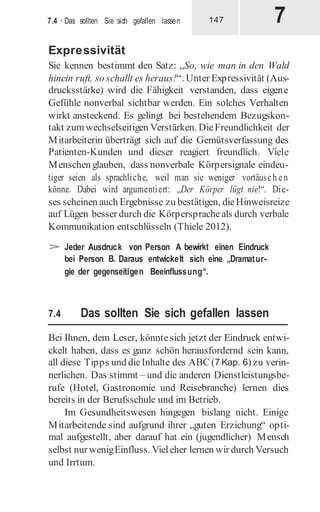 7
7.4 · Das sollten Sie sich gefallen lassen 147
Expressivität
Sie kennen bestimmt den Satz: „So, wie man in den Wald
hinein ruft, so schallt es heraus!“. Unter Expressivität (Aus-
drucksstärke) wird die Fähigkeit verstanden, dass eigene
Gefühle nonverbal sichtbar werden. Ein solches Verhalten
wirkt ansteckend. Es gelingt bei bestehendem Bezugskon-
takt zumwechselseitigen Verstärken. DieFreundlichkeit der
Mitarbeiterin überträgt sich auf die Gemütsverfassung des
Patienten-Kunden und dieser reagiert freundlich. Viele
Menschen glauben, dass nonverbale Körpersignale eindeu-
tiger seien als sprachliche, weil man sie weniger vortäusch en
könne. Dabei wird argumentiert: „Der Körper lügt nie!“. Die-
ses scheinen auch Ergebnisse zu bestätigen, dieHinweisreize
auf Lügen besser durch die Körperspracheals durch verbale
Kommunikation entschlüsseln (Thiele 2012).
> Jeder Ausdruck von Person A bewirkt einen Eindruck
bei Person B. Daraus entwickelt sich eine „Dramatur-
gie der gegenseitigen Beeinflussung“.
7.4 Das sollten Sie sich gefallen lassen
Bei Ihnen, dem Leser, könntesich jetzt der Eindruck entwi-
ckelt haben, dass es ganz schön herausfordernd sein kann,
all diese Tipps und dieInhalte des ABC (7 Kap. 6) zu verin-
nerlichen. Das stimmt – und die anderen Dienstleistungsbe-
rufe (Hotel, Gastronomie und Reisebranche) lernen dies
bereits in der Berufsschule und im Betrieb.
Im Gesundheitswesen hingegen bislang nicht. Einige
Mitarbeitende sind aufgrund ihrer „guten Erziehung“ opti-
mal aufgestellt, aber darauf hat ein (jugendlicher) Mensch
selbst nur wenigEinfluss. Vieleher lernen wir durch Versuch
und Irrtum.
 